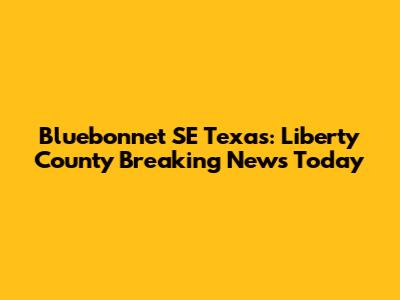 Bluebonnet SE Texas: Liberty County Breaking News Today