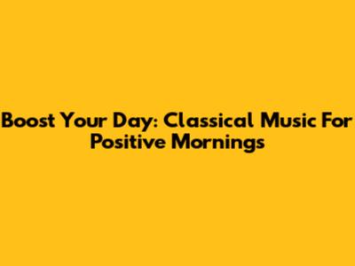 Boost Your Day: Classical Music For Positive Mornings