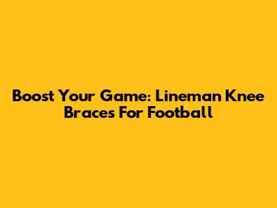 Boost Your Game: Lineman Knee Braces For Football