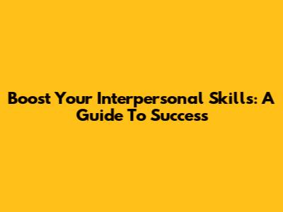Boost Your Interpersonal Skills: A Guide To Success