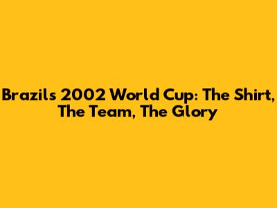 Brazil's 2002 World Cup: The Shirt, The Team, The Glory