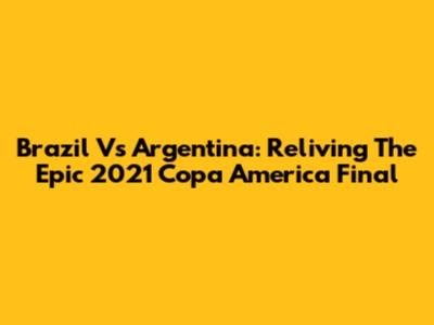 Brazil Vs Argentina: Reliving The Epic 2021 Copa America Final