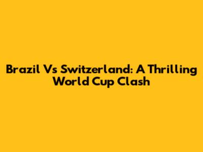 Brazil Vs Switzerland: A Thrilling World Cup Clash