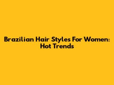 Brazilian Hair Styles For Women: Hot Trends