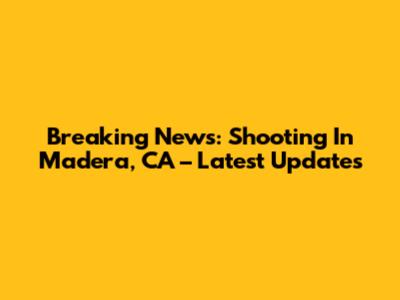 Breaking News: Shooting In Madera, CA – Latest Updates