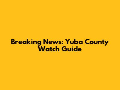 Breaking News: Yuba County Watch Guide
