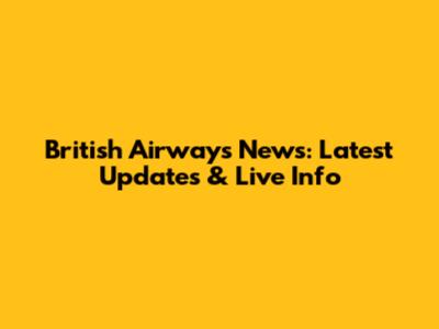 British Airways News: Latest Updates & Live Info