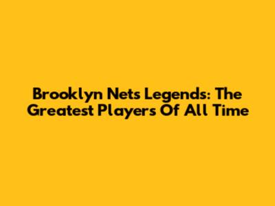 Brooklyn Nets Legends: The Greatest Players Of All Time