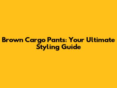Brown Cargo Pants: Your Ultimate Styling Guide