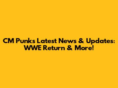 CM Punk's Latest News & Updates: WWE Return & More!