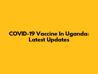 COVID-19 Vaccine In Uganda: Latest Updates