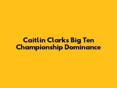 Caitlin Clark's Big Ten Championship Dominance