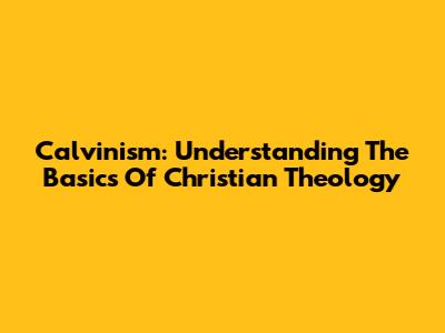Calvinism: Understanding The Basics Of Christian Theology