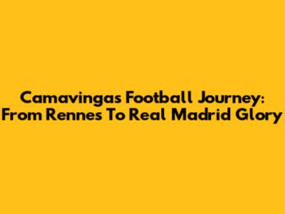 Camavinga's Football Journey: From Rennes To Real Madrid Glory
