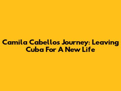 Camila Cabello's Journey: Leaving Cuba For A New Life