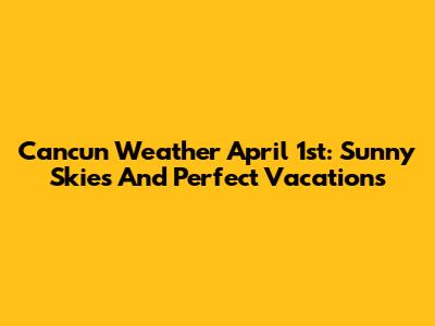 Cancun Weather April 1st: Sunny Skies And Perfect Vacations