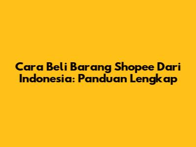 Cara Beli Barang Shopee Dari Indonesia: Panduan Lengkap