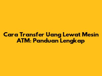 Cara Transfer Uang Lewat Mesin ATM: Panduan Lengkap