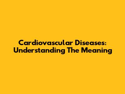 Cardiovascular Diseases: Understanding The Meaning