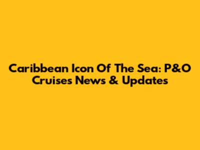 Caribbean Icon Of The Sea: P&O Cruises News & Updates