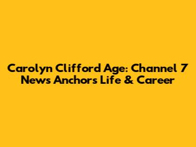Carolyn Clifford Age: Channel 7 News Anchor's Life & Career