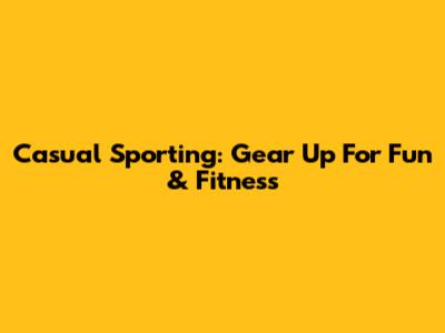 Casual Sporting: Gear Up For Fun & Fitness