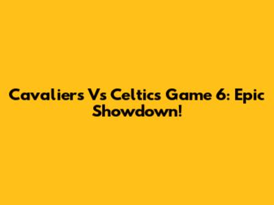 Cavaliers Vs Celtics Game 6: Epic Showdown!