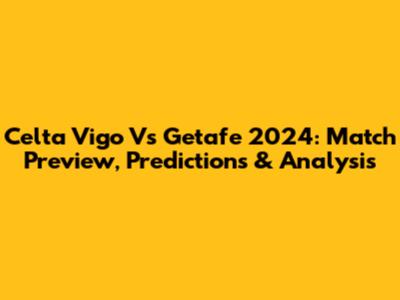Celta Vigo Vs Getafe 2024: Match Preview, Predictions & Analysis