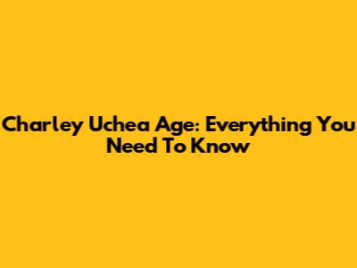 Charley Uchea Age: Everything You Need To Know