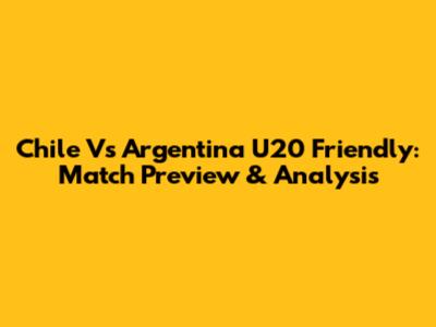 Chile Vs Argentina U20 Friendly: Match Preview & Analysis