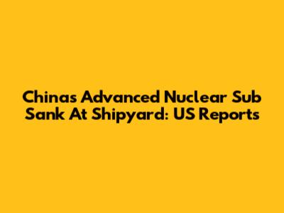 China's Advanced Nuclear Sub Sank At Shipyard: US Reports