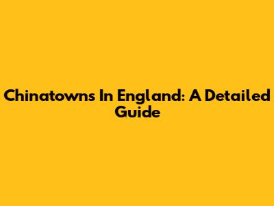Chinatowns In England: A Detailed Guide