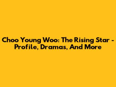 Choo Young Woo: The Rising Star - Profile, Dramas, And More