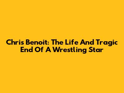 Chris Benoit: The Life And Tragic End Of A Wrestling Star