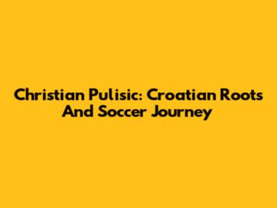 Christian Pulisic: Croatian Roots And Soccer Journey