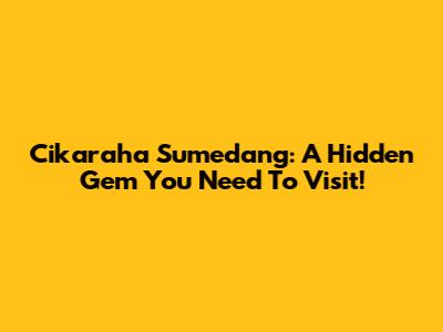 Cikaraha Sumedang: A Hidden Gem You Need To Visit!