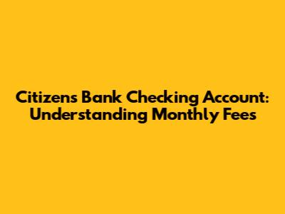 Citizens Bank Checking Account: Understanding Monthly Fees