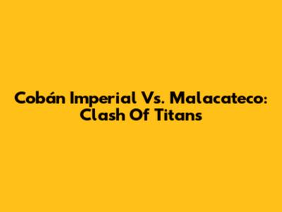 Cobán Imperial Vs. Malacateco: Clash Of Titans