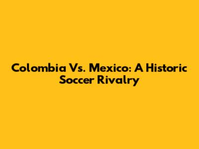 Colombia Vs. Mexico: A Historic Soccer Rivalry