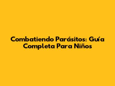 Combatiendo Parásitos: Guía Completa Para Niños