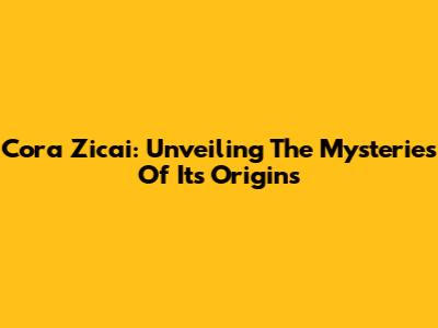 Cora Zicai: Unveiling The Mysteries Of Its Origins