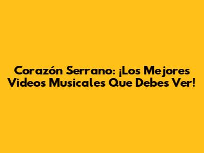 Corazón Serrano: ¡Los Mejores Videos Musicales Que Debes Ver!
