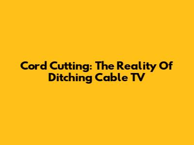 Cord Cutting: The Reality Of Ditching Cable TV