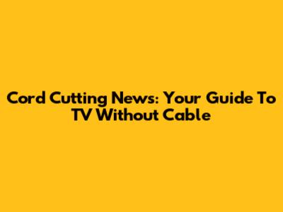 Cord Cutting News: Your Guide To TV Without Cable