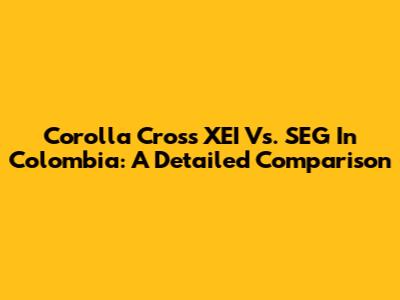 Corolla Cross XEI Vs. SEG In Colombia: A Detailed Comparison