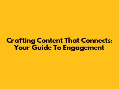 Crafting Content That Connects: Your Guide To Engagement