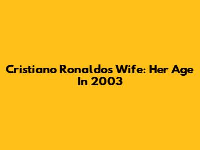 Cristiano Ronaldo's Wife: Her Age In 2003