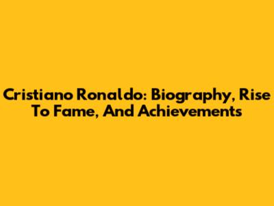 Cristiano Ronaldo: Biography, Rise To Fame, And Achievements