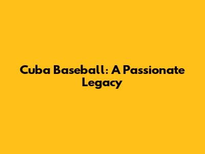 Cuba Baseball: A Passionate Legacy