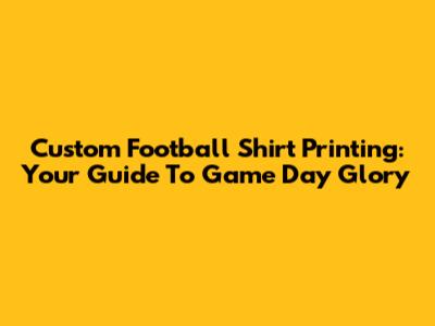 Custom Football Shirt Printing: Your Guide To Game Day Glory